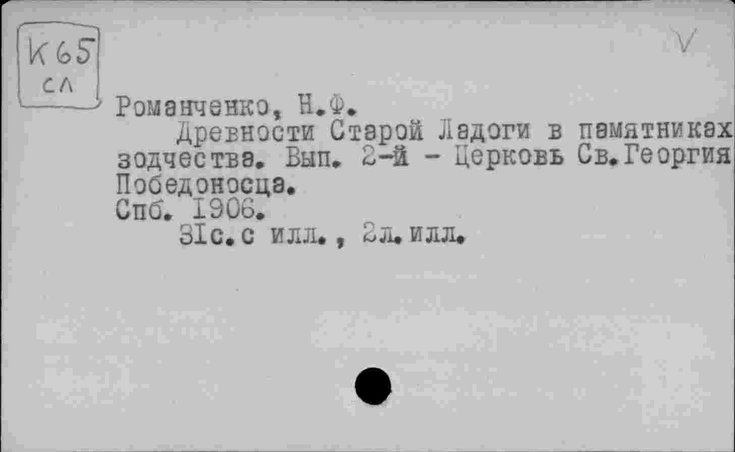 ﻿K Gb сл	V
	Романченко, И.Ф. Древности Старой Ладоги в памятниках зодчества. Вып. 2-й - Церковь Св.Георгия Победоносца. Спб. 1906. 31 с. с идя., 2 л. илл.